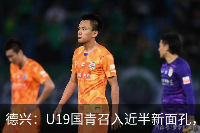 德兴：U19国青召入近半新面孔，邀约印尼国青队来华热身两场